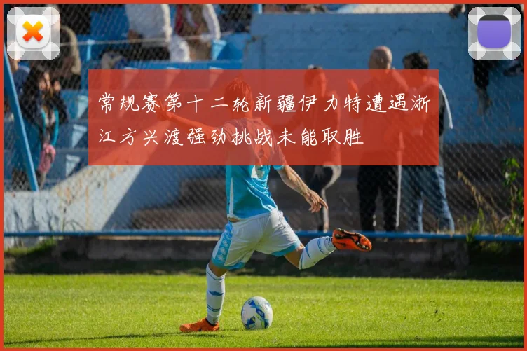 常规赛第十二轮新疆伊力特遭遇浙江方兴渡强劲挑战未能取胜