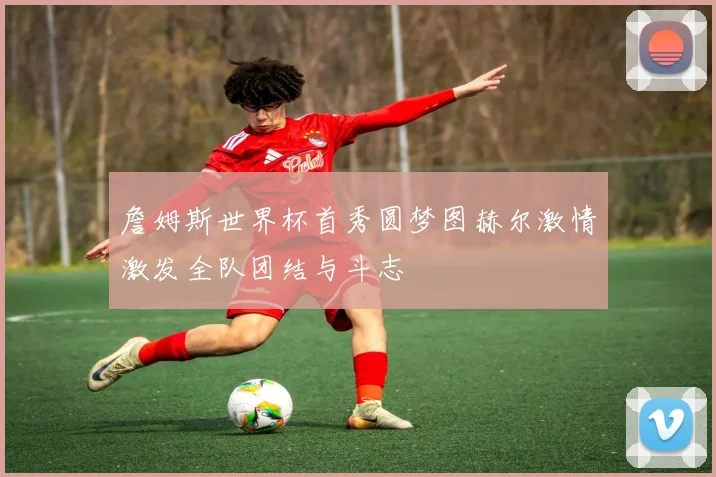 詹姆斯世界杯首秀圆梦图赫尔激情激发全队团结与斗志