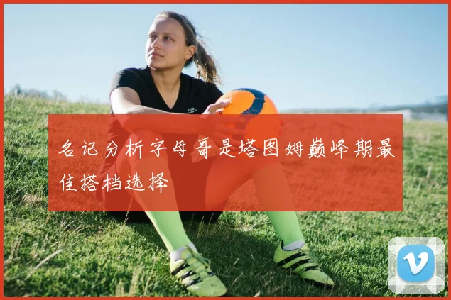 名记分析字母哥是塔图姆巅峰期最佳搭档选择