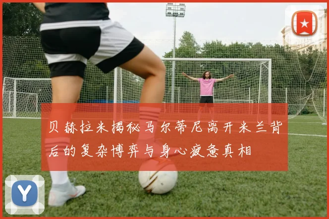 贝赫拉米揭秘马尔蒂尼离开米兰背后的复杂博弈与身心疲惫真相