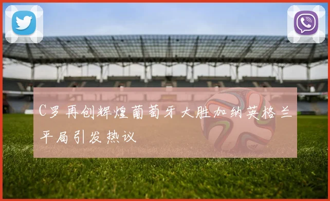 C罗再创辉煌葡萄牙大胜加纳英格兰平局引发热议