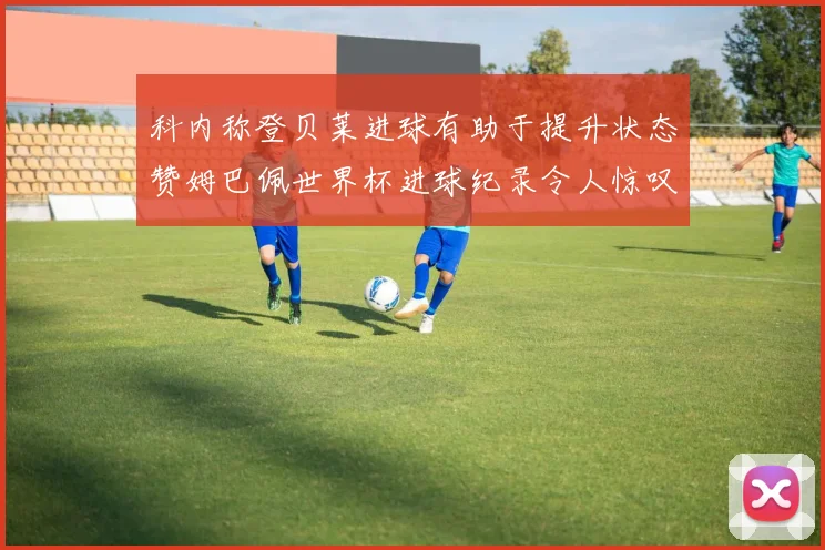 科内称登贝莱进球有助于提升状态赞姆巴佩世界杯进球纪录令人惊叹