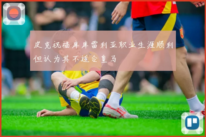皮克祝福库库雷利亚职业生涯顺利但认为其不适合皇马