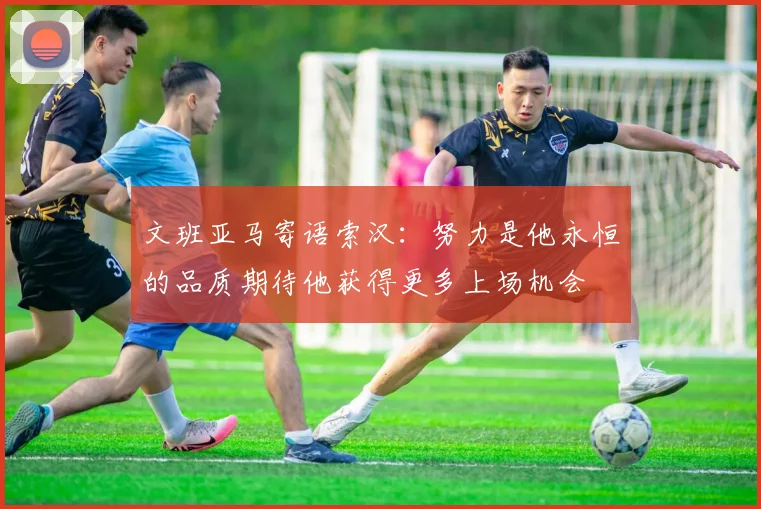 文班亚马寄语索汉：努力是他永恒的品质期待他获得更多上场机会