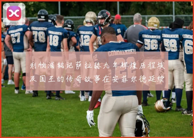 利物浦铭记萨拉赫九年辉煌历程埃及国王的传奇故事在安菲尔德延续