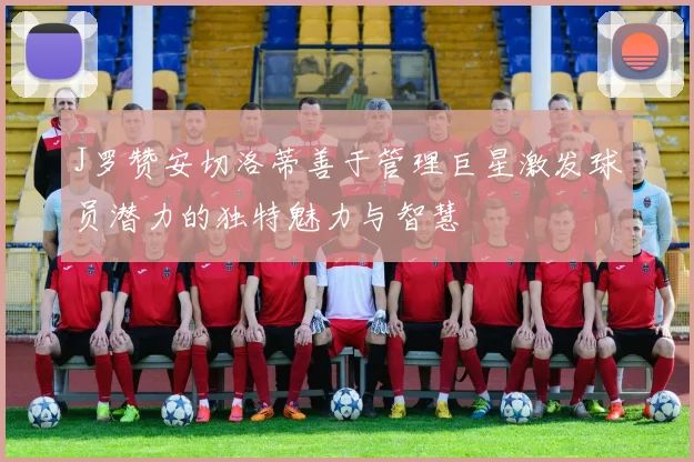 J罗赞安切洛蒂善于管理巨星激发球员潜力的独特魅力与智慧