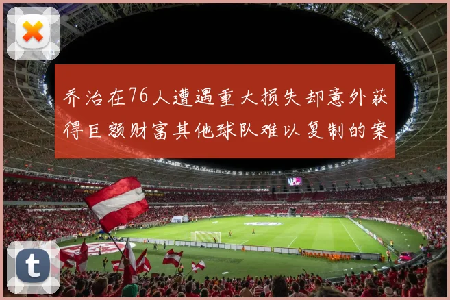 乔治在76人遭遇重大损失却意外获得巨额财富其他球队难以复制的案例