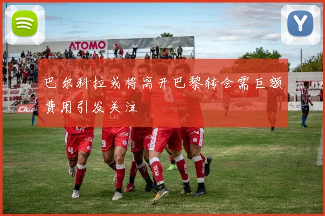 巴尔科拉或将离开巴黎转会需巨额费用引发关注