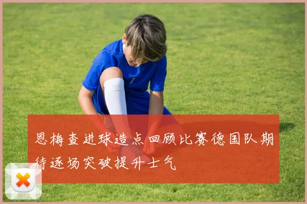 恩梅查进球造点回顾比赛德国队期待逐场突破提升士气