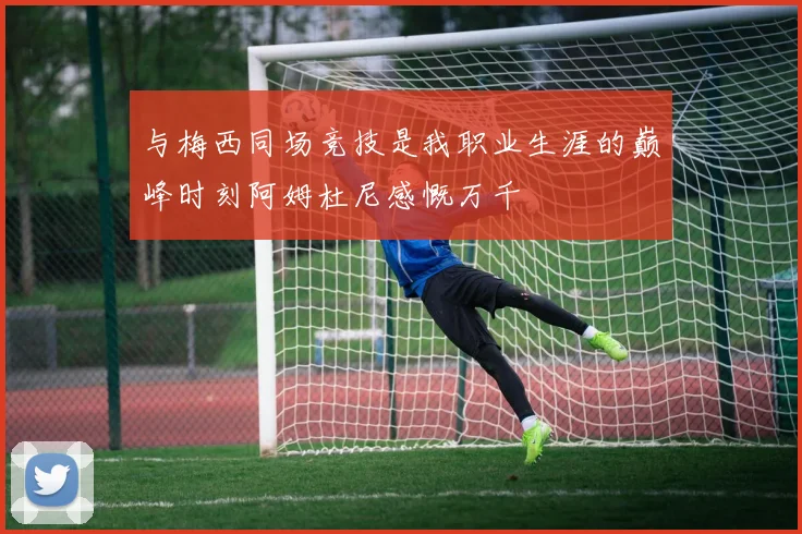 与梅西同场竞技是我职业生涯的巅峰时刻阿姆杜尼感慨万千