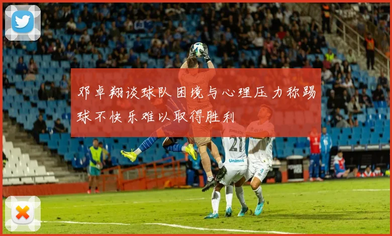 邓卓翔谈球队困境与心理压力称踢球不快乐难以取得胜利