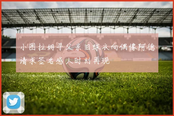 小图拉姆寻父亲旧球衣向偶像阿德请求签名感人时刻再现