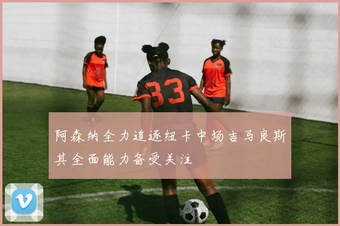 阿森纳全力追逐纽卡中场吉马良斯其全面能力备受关注