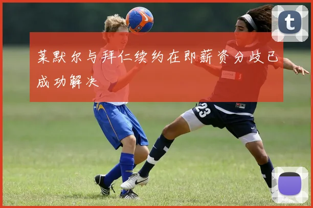 莱默尔与拜仁续约在即薪资分歧已成功解决