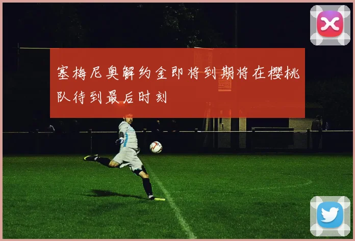 塞梅尼奥解约金即将到期将在樱桃队待到最后时刻