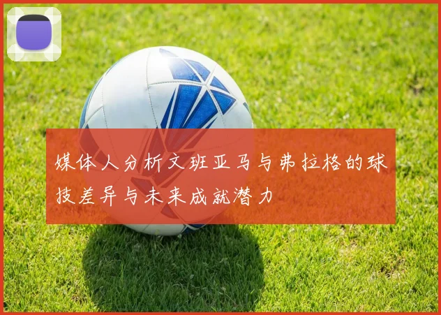 媒体人分析文班亚马与弗拉格的球技差异与未来成就潜力