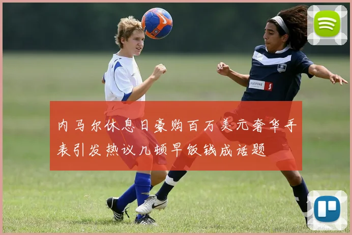 内马尔休息日豪购百万美元奢华手表引发热议几顿早饭钱成话题