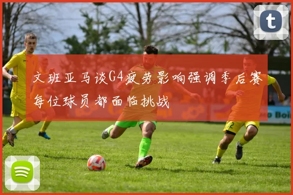 文班亚马谈G4疲劳影响强调季后赛每位球员都面临挑战