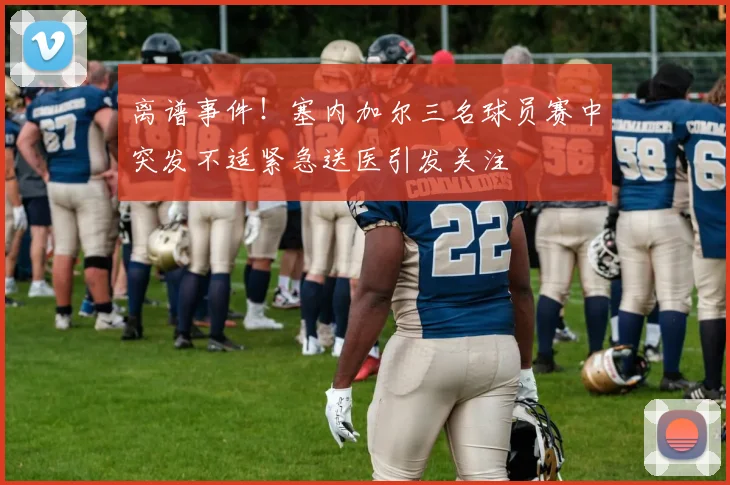离谱事件！塞内加尔三名球员赛中突发不适紧急送医引发关注