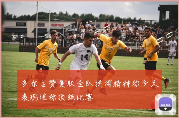 多尔古赞曼联全队拼搏精神称今天表现堪称顶级比赛