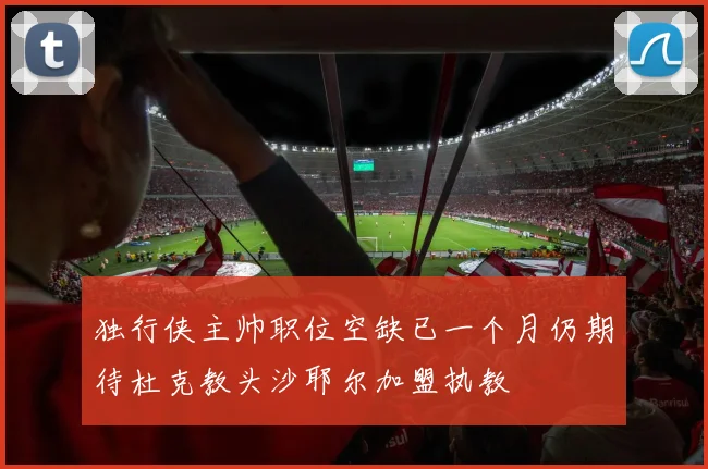 独行侠主帅职位空缺已一个月仍期待杜克教头沙耶尔加盟执教