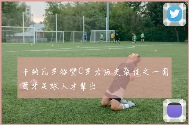 卡纳瓦罗称赞C罗为历史最佳之一葡萄牙足球人才辈出