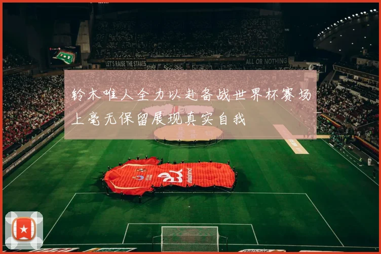 铃木唯人全力以赴备战世界杯赛场上毫无保留展现真实自我