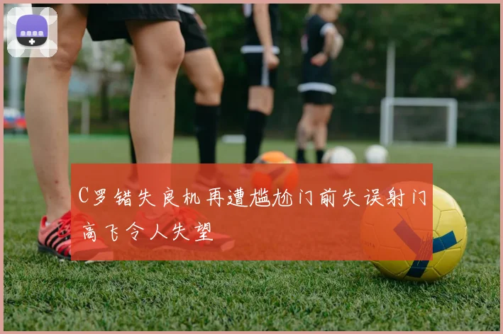 C罗错失良机再遭尴尬门前失误射门高飞令人失望