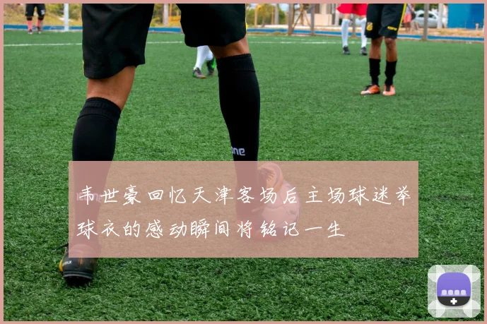 韦世豪回忆天津客场后主场球迷举球衣的感动瞬间将铭记一生