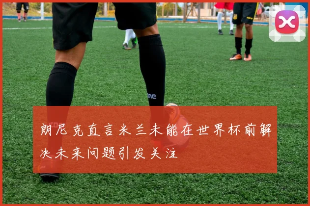 朗尼克直言米兰未能在世界杯前解决未来问题引发关注
